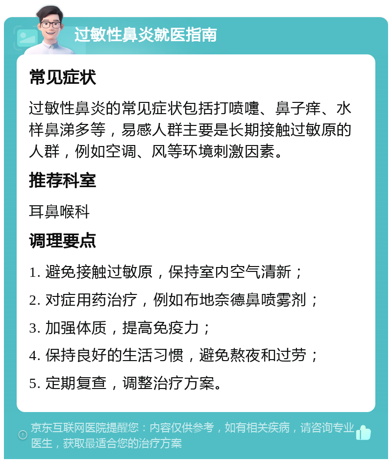 过敏性鼻炎就医指南 常见症状 过敏性鼻炎的常见症状包括打喷嚏、鼻子痒、水样鼻涕多等，易感人群主要是长期接触过敏原的人群，例如空调、风等环境刺激因素。 推荐科室 耳鼻喉科 调理要点 1. 避免接触过敏原，保持室内空气清新； 2. 对症用药治疗，例如布地奈德鼻喷雾剂； 3. 加强体质，提高免疫力； 4. 保持良好的生活习惯，避免熬夜和过劳； 5. 定期复查，调整治疗方案。