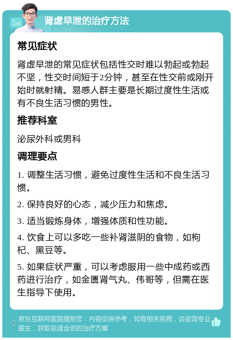 肾虚早泄的治疗方法 常见症状 肾虚早泄的常见症状包括性交时难以勃起或勃起不坚，性交时间短于2分钟，甚至在性交前或刚开始时就射精。易感人群主要是长期过度性生活或有不良生活习惯的男性。 推荐科室 泌尿外科或男科 调理要点 1. 调整生活习惯，避免过度性生活和不良生活习惯。 2. 保持良好的心态，减少压力和焦虑。 3. 适当锻炼身体，增强体质和性功能。 4. 饮食上可以多吃一些补肾滋阴的食物，如枸杞、黑豆等。 5. 如果症状严重，可以考虑服用一些中成药或西药进行治疗，如金匮肾气丸、伟哥等，但需在医生指导下使用。