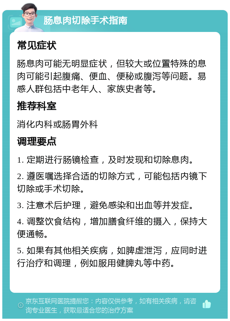 肠息肉切除手术指南 常见症状 肠息肉可能无明显症状，但较大或位置特殊的息肉可能引起腹痛、便血、便秘或腹泻等问题。易感人群包括中老年人、家族史者等。 推荐科室 消化内科或肠胃外科 调理要点 1. 定期进行肠镜检查，及时发现和切除息肉。 2. 遵医嘱选择合适的切除方式，可能包括内镜下切除或手术切除。 3. 注意术后护理，避免感染和出血等并发症。 4. 调整饮食结构，增加膳食纤维的摄入，保持大便通畅。 5. 如果有其他相关疾病，如脾虚泄泻，应同时进行治疗和调理，例如服用健脾丸等中药。