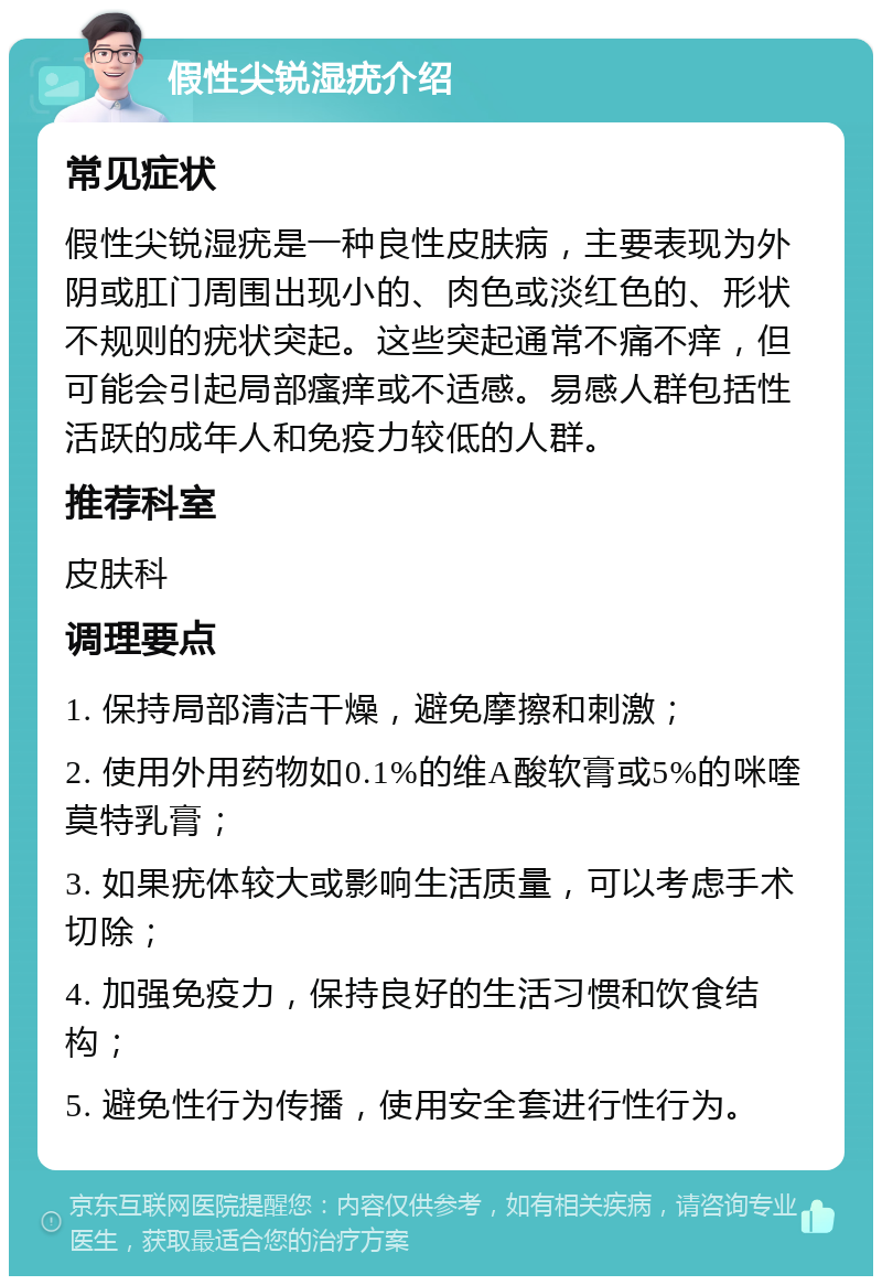 假性尖锐湿疣介绍 常见症状 假性尖锐湿疣是一种良性皮肤病，主要表现为外阴或肛门周围出现小的、肉色或淡红色的、形状不规则的疣状突起。这些突起通常不痛不痒，但可能会引起局部瘙痒或不适感。易感人群包括性活跃的成年人和免疫力较低的人群。 推荐科室 皮肤科 调理要点 1. 保持局部清洁干燥，避免摩擦和刺激； 2. 使用外用药物如0.1%的维A酸软膏或5%的咪喹莫特乳膏； 3. 如果疣体较大或影响生活质量，可以考虑手术切除； 4. 加强免疫力，保持良好的生活习惯和饮食结构； 5. 避免性行为传播，使用安全套进行性行为。