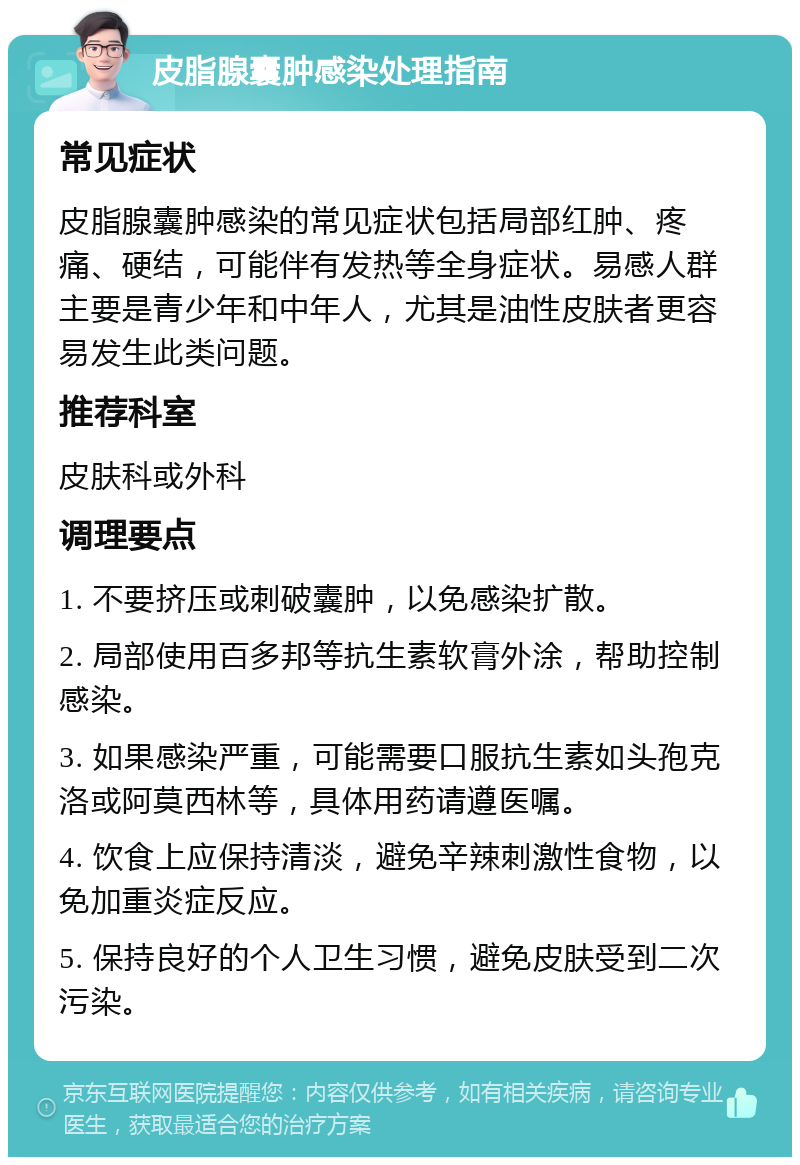 皮脂腺囊肿感染处理指南 常见症状 皮脂腺囊肿感染的常见症状包括局部红肿、疼痛、硬结，可能伴有发热等全身症状。易感人群主要是青少年和中年人，尤其是油性皮肤者更容易发生此类问题。 推荐科室 皮肤科或外科 调理要点 1. 不要挤压或刺破囊肿，以免感染扩散。 2. 局部使用百多邦等抗生素软膏外涂，帮助控制感染。 3. 如果感染严重，可能需要口服抗生素如头孢克洛或阿莫西林等，具体用药请遵医嘱。 4. 饮食上应保持清淡，避免辛辣刺激性食物，以免加重炎症反应。 5. 保持良好的个人卫生习惯，避免皮肤受到二次污染。