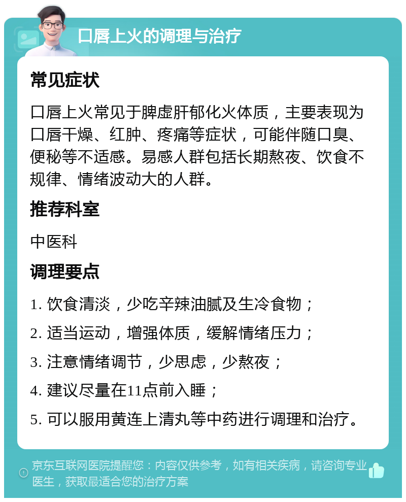 口唇上火的调理与治疗 常见症状 口唇上火常见于脾虚肝郁化火体质，主要表现为口唇干燥、红肿、疼痛等症状，可能伴随口臭、便秘等不适感。易感人群包括长期熬夜、饮食不规律、情绪波动大的人群。 推荐科室 中医科 调理要点 1. 饮食清淡，少吃辛辣油腻及生冷食物； 2. 适当运动，增强体质，缓解情绪压力； 3. 注意情绪调节，少思虑，少熬夜； 4. 建议尽量在11点前入睡； 5. 可以服用黄连上清丸等中药进行调理和治疗。