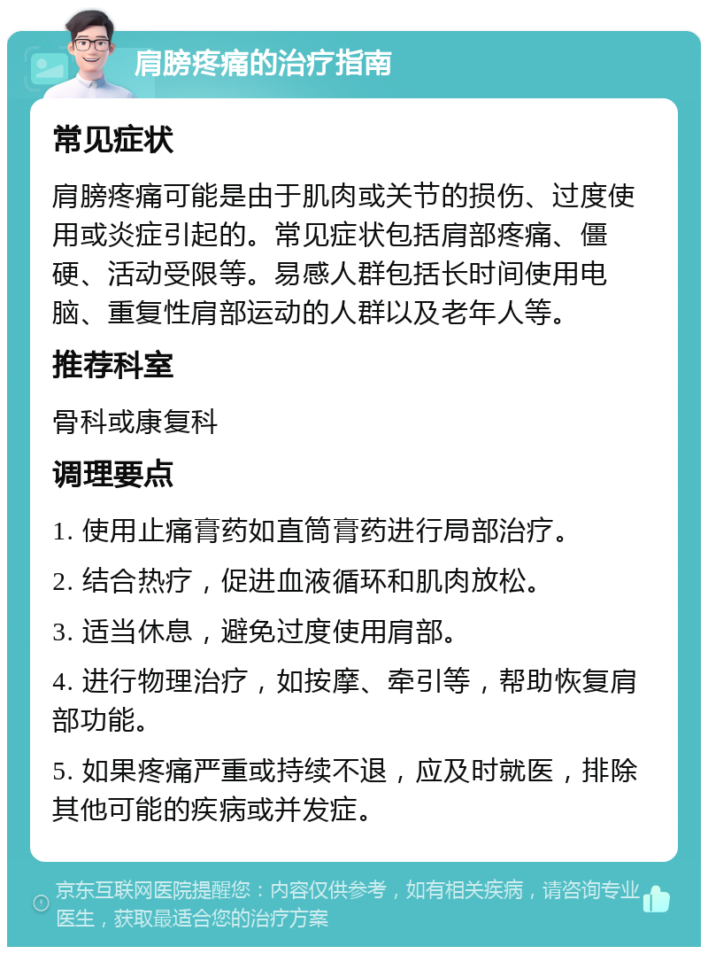 肩膀疼痛的治疗指南 常见症状 肩膀疼痛可能是由于肌肉或关节的损伤、过度使用或炎症引起的。常见症状包括肩部疼痛、僵硬、活动受限等。易感人群包括长时间使用电脑、重复性肩部运动的人群以及老年人等。 推荐科室 骨科或康复科 调理要点 1. 使用止痛膏药如直筒膏药进行局部治疗。 2. 结合热疗，促进血液循环和肌肉放松。 3. 适当休息，避免过度使用肩部。 4. 进行物理治疗，如按摩、牵引等，帮助恢复肩部功能。 5. 如果疼痛严重或持续不退，应及时就医，排除其他可能的疾病或并发症。