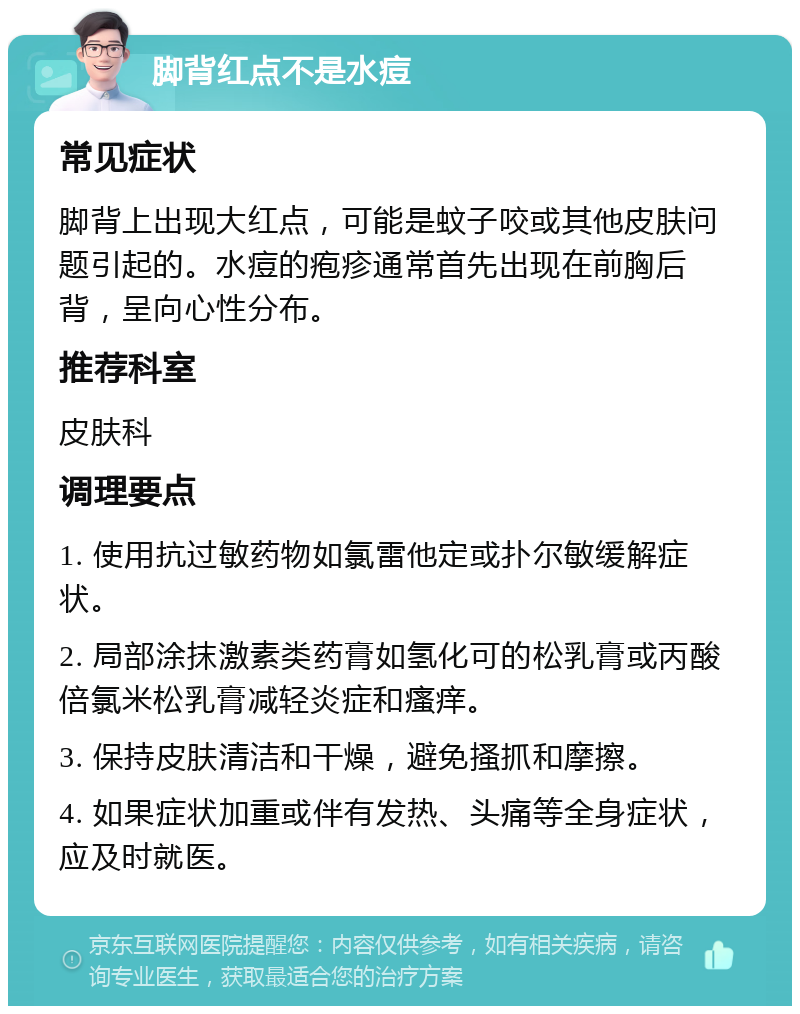 脚背红点不是水痘 常见症状 脚背上出现大红点，可能是蚊子咬或其他皮肤问题引起的。水痘的疱疹通常首先出现在前胸后背，呈向心性分布。 推荐科室 皮肤科 调理要点 1. 使用抗过敏药物如氯雷他定或扑尔敏缓解症状。 2. 局部涂抹激素类药膏如氢化可的松乳膏或丙酸倍氯米松乳膏减轻炎症和瘙痒。 3. 保持皮肤清洁和干燥，避免搔抓和摩擦。 4. 如果症状加重或伴有发热、头痛等全身症状，应及时就医。