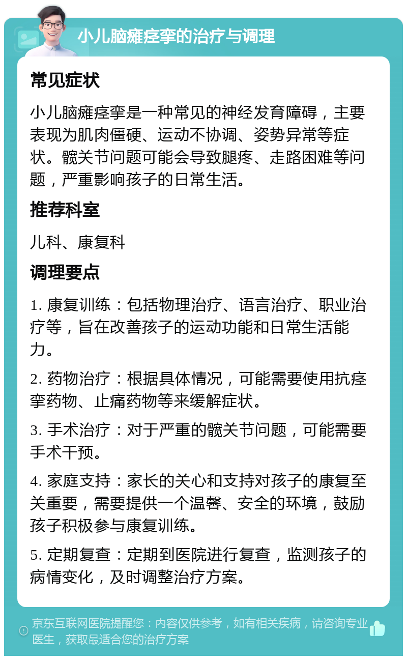 小儿脑瘫痉挛的治疗与调理 常见症状 小儿脑瘫痉挛是一种常见的神经发育障碍，主要表现为肌肉僵硬、运动不协调、姿势异常等症状。髋关节问题可能会导致腿疼、走路困难等问题，严重影响孩子的日常生活。 推荐科室 儿科、康复科 调理要点 1. 康复训练：包括物理治疗、语言治疗、职业治疗等，旨在改善孩子的运动功能和日常生活能力。 2. 药物治疗：根据具体情况，可能需要使用抗痉挛药物、止痛药物等来缓解症状。 3. 手术治疗：对于严重的髋关节问题，可能需要手术干预。 4. 家庭支持：家长的关心和支持对孩子的康复至关重要，需要提供一个温馨、安全的环境，鼓励孩子积极参与康复训练。 5. 定期复查：定期到医院进行复查，监测孩子的病情变化，及时调整治疗方案。