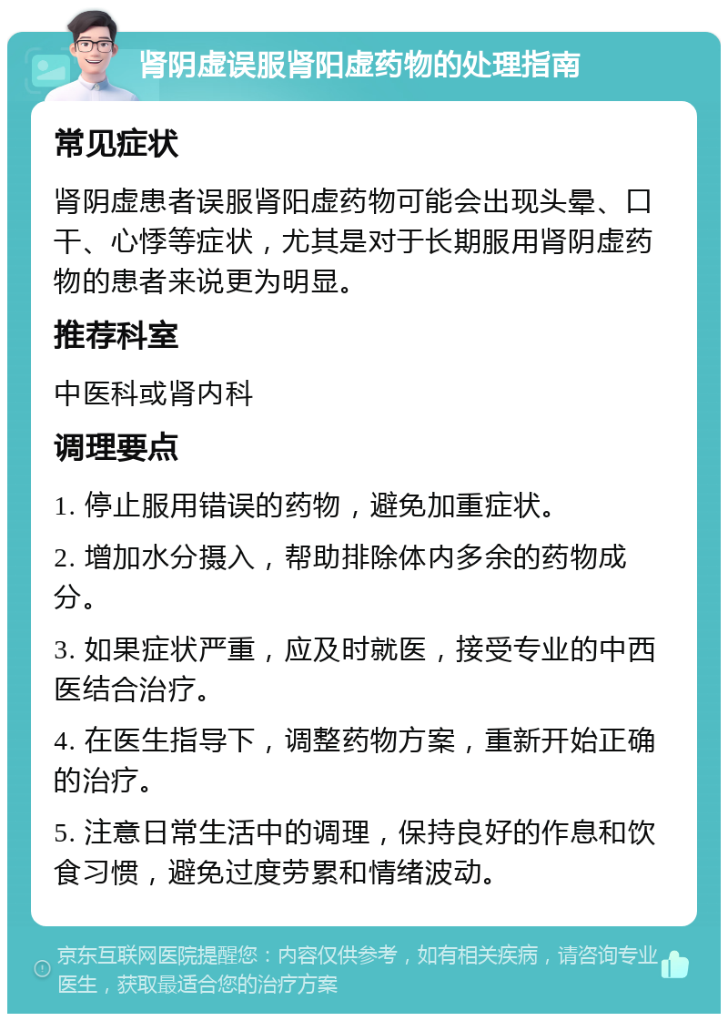 肾阴虚误服肾阳虚药物的处理指南 常见症状 肾阴虚患者误服肾阳虚药物可能会出现头晕、口干、心悸等症状，尤其是对于长期服用肾阴虚药物的患者来说更为明显。 推荐科室 中医科或肾内科 调理要点 1. 停止服用错误的药物，避免加重症状。 2. 增加水分摄入，帮助排除体内多余的药物成分。 3. 如果症状严重，应及时就医，接受专业的中西医结合治疗。 4. 在医生指导下，调整药物方案，重新开始正确的治疗。 5. 注意日常生活中的调理，保持良好的作息和饮食习惯，避免过度劳累和情绪波动。