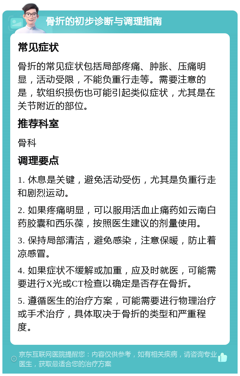 骨折的初步诊断与调理指南 常见症状 骨折的常见症状包括局部疼痛、肿胀、压痛明显，活动受限，不能负重行走等。需要注意的是，软组织损伤也可能引起类似症状，尤其是在关节附近的部位。 推荐科室 骨科 调理要点 1. 休息是关键，避免活动受伤，尤其是负重行走和剧烈运动。 2. 如果疼痛明显，可以服用活血止痛药如云南白药胶囊和西乐葆，按照医生建议的剂量使用。 3. 保持局部清洁，避免感染，注意保暖，防止着凉感冒。 4. 如果症状不缓解或加重，应及时就医，可能需要进行X光或CT检查以确定是否存在骨折。 5. 遵循医生的治疗方案，可能需要进行物理治疗或手术治疗，具体取决于骨折的类型和严重程度。