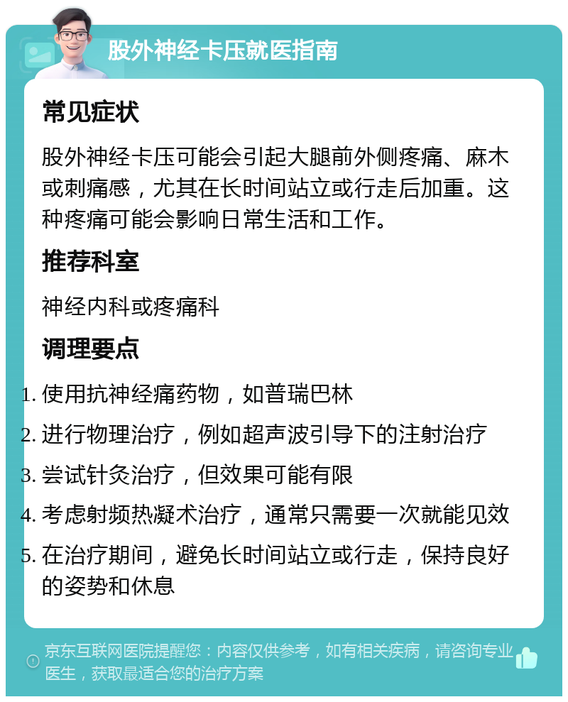 股外神经卡压就医指南 常见症状 股外神经卡压可能会引起大腿前外侧疼痛、麻木或刺痛感，尤其在长时间站立或行走后加重。这种疼痛可能会影响日常生活和工作。 推荐科室 神经内科或疼痛科 调理要点 使用抗神经痛药物，如普瑞巴林 进行物理治疗，例如超声波引导下的注射治疗 尝试针灸治疗，但效果可能有限 考虑射频热凝术治疗，通常只需要一次就能见效 在治疗期间，避免长时间站立或行走，保持良好的姿势和休息