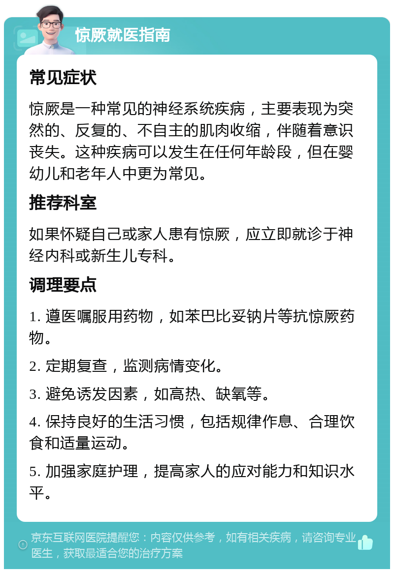 惊厥就医指南 常见症状 惊厥是一种常见的神经系统疾病，主要表现为突然的、反复的、不自主的肌肉收缩，伴随着意识丧失。这种疾病可以发生在任何年龄段，但在婴幼儿和老年人中更为常见。 推荐科室 如果怀疑自己或家人患有惊厥，应立即就诊于神经内科或新生儿专科。 调理要点 1. 遵医嘱服用药物，如苯巴比妥钠片等抗惊厥药物。 2. 定期复查，监测病情变化。 3. 避免诱发因素，如高热、缺氧等。 4. 保持良好的生活习惯，包括规律作息、合理饮食和适量运动。 5. 加强家庭护理，提高家人的应对能力和知识水平。