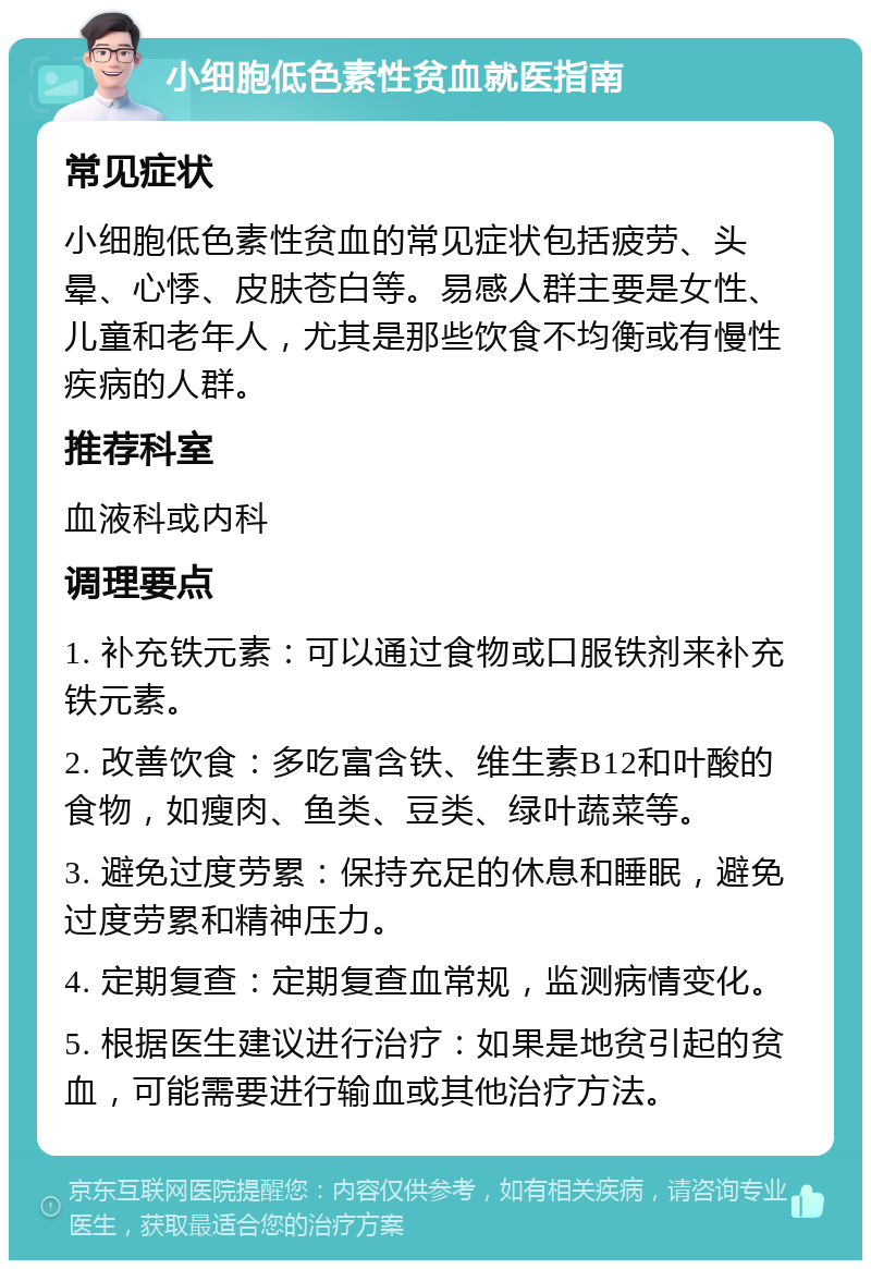 小细胞低色素性贫血就医指南 常见症状 小细胞低色素性贫血的常见症状包括疲劳、头晕、心悸、皮肤苍白等。易感人群主要是女性、儿童和老年人，尤其是那些饮食不均衡或有慢性疾病的人群。 推荐科室 血液科或内科 调理要点 1. 补充铁元素：可以通过食物或口服铁剂来补充铁元素。 2. 改善饮食：多吃富含铁、维生素B12和叶酸的食物，如瘦肉、鱼类、豆类、绿叶蔬菜等。 3. 避免过度劳累：保持充足的休息和睡眠，避免过度劳累和精神压力。 4. 定期复查：定期复查血常规，监测病情变化。 5. 根据医生建议进行治疗：如果是地贫引起的贫血，可能需要进行输血或其他治疗方法。