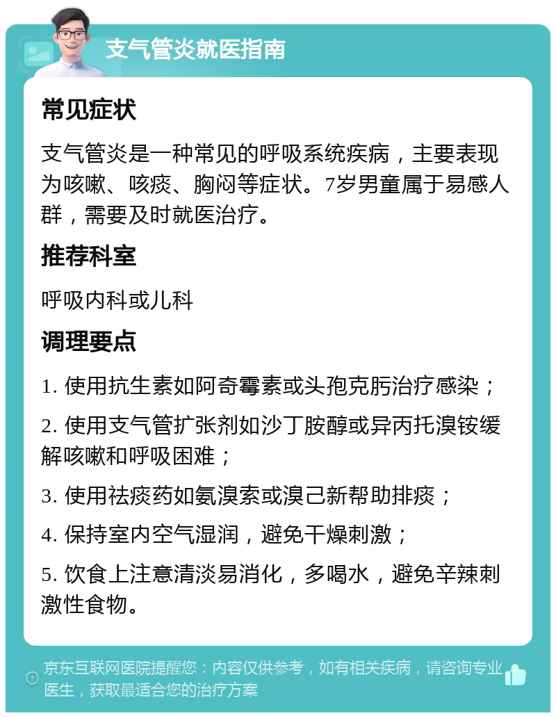 支气管炎就医指南 常见症状 支气管炎是一种常见的呼吸系统疾病，主要表现为咳嗽、咳痰、胸闷等症状。7岁男童属于易感人群，需要及时就医治疗。 推荐科室 呼吸内科或儿科 调理要点 1. 使用抗生素如阿奇霉素或头孢克肟治疗感染； 2. 使用支气管扩张剂如沙丁胺醇或异丙托溴铵缓解咳嗽和呼吸困难； 3. 使用祛痰药如氨溴索或溴己新帮助排痰； 4. 保持室内空气湿润，避免干燥刺激； 5. 饮食上注意清淡易消化，多喝水，避免辛辣刺激性食物。