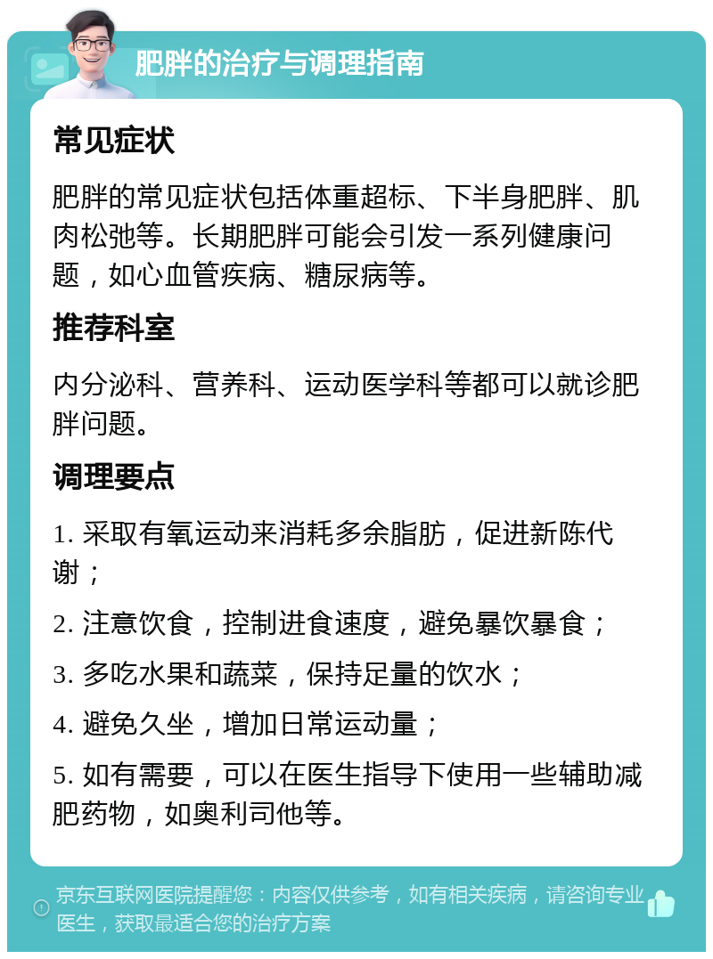 肥胖的治疗与调理指南 常见症状 肥胖的常见症状包括体重超标、下半身肥胖、肌肉松弛等。长期肥胖可能会引发一系列健康问题，如心血管疾病、糖尿病等。 推荐科室 内分泌科、营养科、运动医学科等都可以就诊肥胖问题。 调理要点 1. 采取有氧运动来消耗多余脂肪，促进新陈代谢； 2. 注意饮食，控制进食速度，避免暴饮暴食； 3. 多吃水果和蔬菜，保持足量的饮水； 4. 避免久坐，增加日常运动量； 5. 如有需要，可以在医生指导下使用一些辅助减肥药物，如奥利司他等。