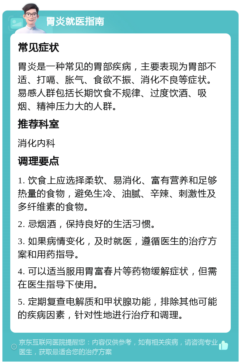 胃炎就医指南 常见症状 胃炎是一种常见的胃部疾病，主要表现为胃部不适、打嗝、胀气、食欲不振、消化不良等症状。易感人群包括长期饮食不规律、过度饮酒、吸烟、精神压力大的人群。 推荐科室 消化内科 调理要点 1. 饮食上应选择柔软、易消化、富有营养和足够热量的食物，避免生冷、油腻、辛辣、刺激性及多纤维素的食物。 2. 忌烟酒，保持良好的生活习惯。 3. 如果病情变化，及时就医，遵循医生的治疗方案和用药指导。 4. 可以适当服用胃富春片等药物缓解症状，但需在医生指导下使用。 5. 定期复查电解质和甲状腺功能，排除其他可能的疾病因素，针对性地进行治疗和调理。