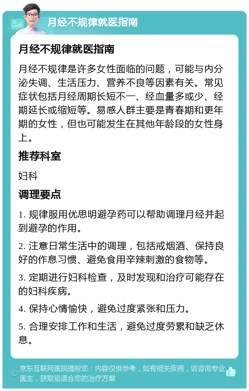 月经不规律就医指南 月经不规律就医指南 月经不规律是许多女性面临的问题，可能与内分泌失调、生活压力、营养不良等因素有关。常见症状包括月经周期长短不一、经血量多或少、经期延长或缩短等。易感人群主要是青春期和更年期的女性，但也可能发生在其他年龄段的女性身上。 推荐科室 妇科 调理要点 1. 规律服用优思明避孕药可以帮助调理月经并起到避孕的作用。 2. 注意日常生活中的调理，包括戒烟酒、保持良好的作息习惯、避免食用辛辣刺激的食物等。 3. 定期进行妇科检查，及时发现和治疗可能存在的妇科疾病。 4. 保持心情愉快，避免过度紧张和压力。 5. 合理安排工作和生活，避免过度劳累和缺乏休息。