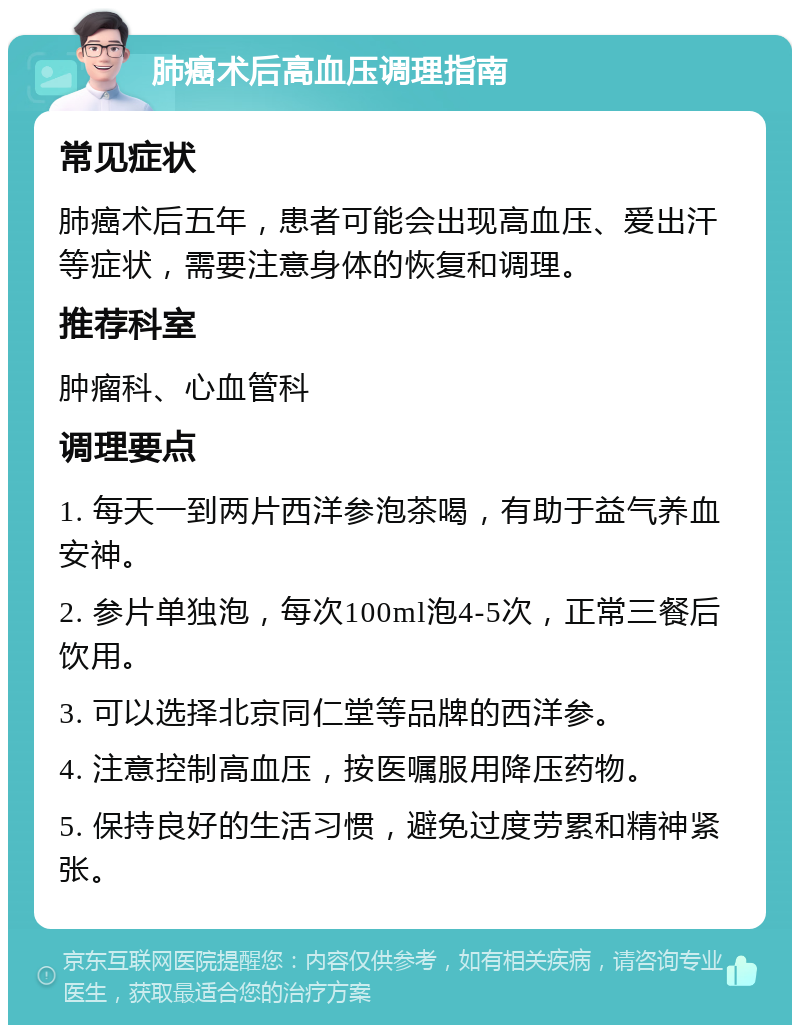 肺癌术后高血压调理指南 常见症状 肺癌术后五年，患者可能会出现高血压、爱出汗等症状，需要注意身体的恢复和调理。 推荐科室 肿瘤科、心血管科 调理要点 1. 每天一到两片西洋参泡茶喝，有助于益气养血安神。 2. 参片单独泡，每次100ml泡4-5次，正常三餐后饮用。 3. 可以选择北京同仁堂等品牌的西洋参。 4. 注意控制高血压，按医嘱服用降压药物。 5. 保持良好的生活习惯，避免过度劳累和精神紧张。