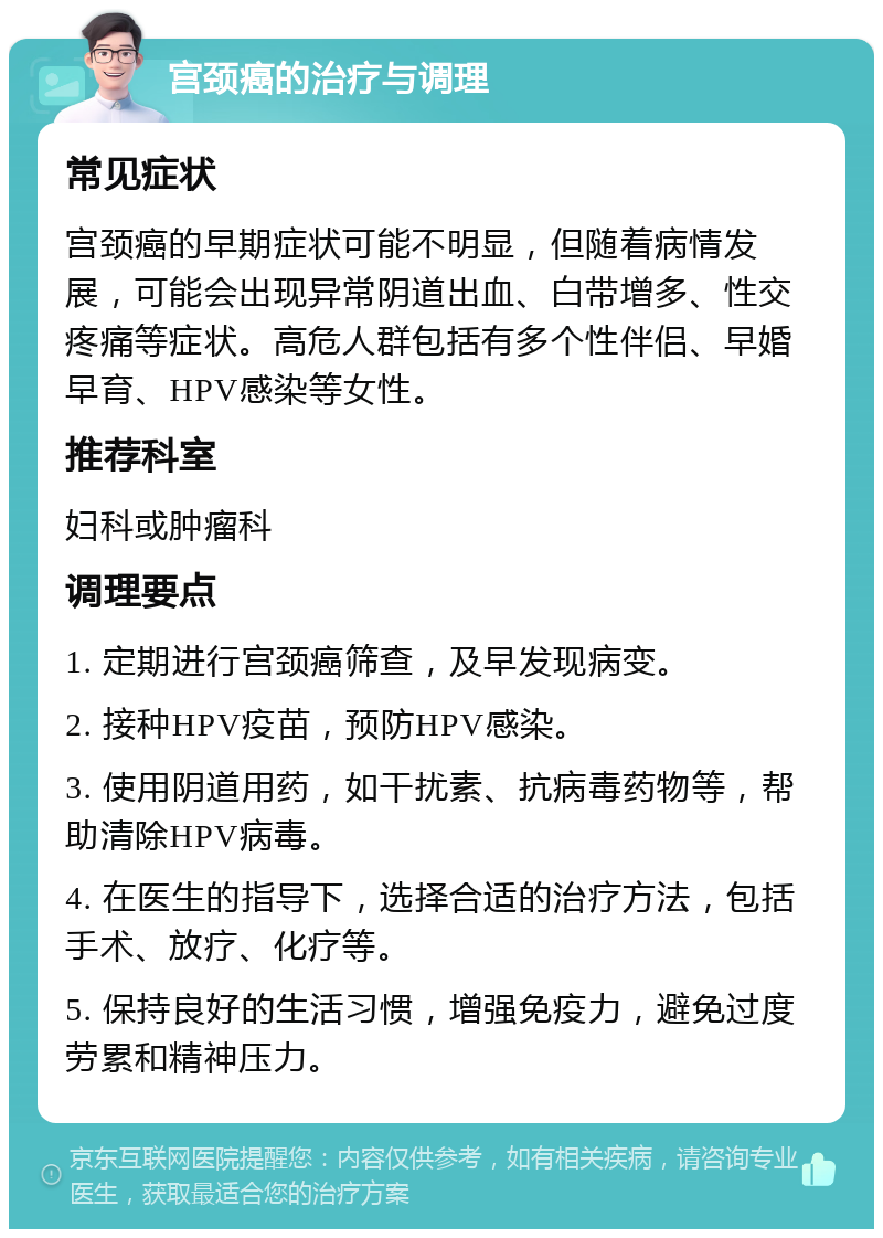 宫颈癌的治疗与调理 常见症状 宫颈癌的早期症状可能不明显，但随着病情发展，可能会出现异常阴道出血、白带增多、性交疼痛等症状。高危人群包括有多个性伴侣、早婚早育、HPV感染等女性。 推荐科室 妇科或肿瘤科 调理要点 1. 定期进行宫颈癌筛查，及早发现病变。 2. 接种HPV疫苗，预防HPV感染。 3. 使用阴道用药，如干扰素、抗病毒药物等，帮助清除HPV病毒。 4. 在医生的指导下，选择合适的治疗方法，包括手术、放疗、化疗等。 5. 保持良好的生活习惯，增强免疫力，避免过度劳累和精神压力。