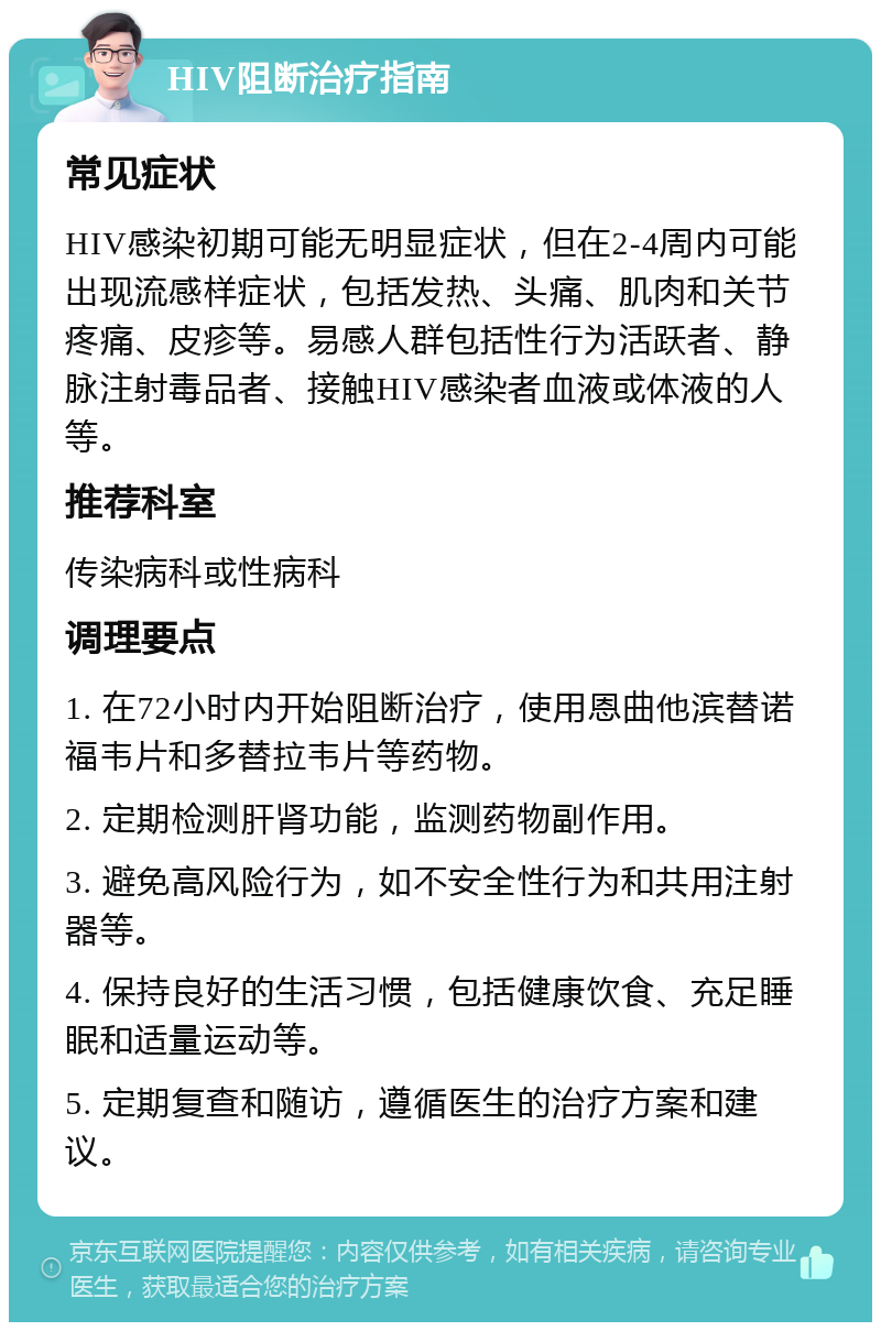 HIV阻断治疗指南 常见症状 HIV感染初期可能无明显症状，但在2-4周内可能出现流感样症状，包括发热、头痛、肌肉和关节疼痛、皮疹等。易感人群包括性行为活跃者、静脉注射毒品者、接触HIV感染者血液或体液的人等。 推荐科室 传染病科或性病科 调理要点 1. 在72小时内开始阻断治疗，使用恩曲他滨替诺福韦片和多替拉韦片等药物。 2. 定期检测肝肾功能，监测药物副作用。 3. 避免高风险行为，如不安全性行为和共用注射器等。 4. 保持良好的生活习惯，包括健康饮食、充足睡眠和适量运动等。 5. 定期复查和随访，遵循医生的治疗方案和建议。