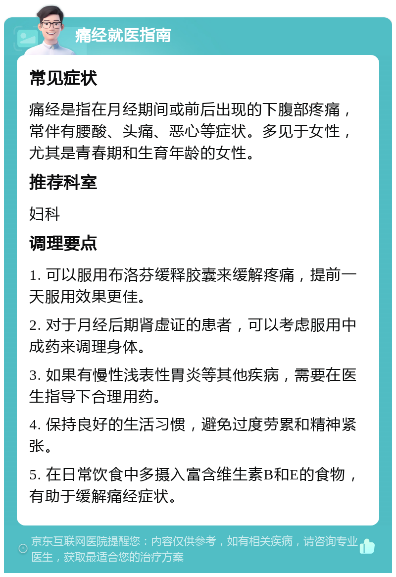 痛经就医指南 常见症状 痛经是指在月经期间或前后出现的下腹部疼痛，常伴有腰酸、头痛、恶心等症状。多见于女性，尤其是青春期和生育年龄的女性。 推荐科室 妇科 调理要点 1. 可以服用布洛芬缓释胶囊来缓解疼痛，提前一天服用效果更佳。 2. 对于月经后期肾虚证的患者，可以考虑服用中成药来调理身体。 3. 如果有慢性浅表性胃炎等其他疾病，需要在医生指导下合理用药。 4. 保持良好的生活习惯，避免过度劳累和精神紧张。 5. 在日常饮食中多摄入富含维生素B和E的食物，有助于缓解痛经症状。