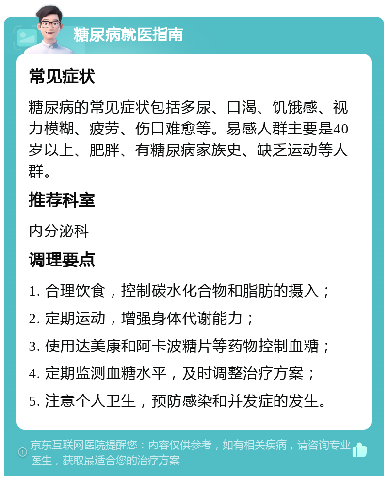 糖尿病就医指南 常见症状 糖尿病的常见症状包括多尿、口渴、饥饿感、视力模糊、疲劳、伤口难愈等。易感人群主要是40岁以上、肥胖、有糖尿病家族史、缺乏运动等人群。 推荐科室 内分泌科 调理要点 1. 合理饮食，控制碳水化合物和脂肪的摄入； 2. 定期运动，增强身体代谢能力； 3. 使用达美康和阿卡波糖片等药物控制血糖； 4. 定期监测血糖水平，及时调整治疗方案； 5. 注意个人卫生，预防感染和并发症的发生。