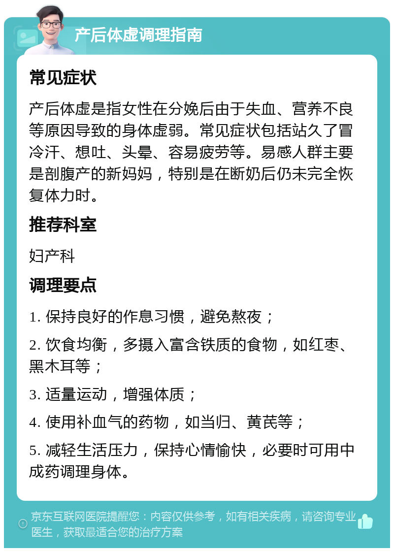 产后体虚调理指南 常见症状 产后体虚是指女性在分娩后由于失血、营养不良等原因导致的身体虚弱。常见症状包括站久了冒冷汗、想吐、头晕、容易疲劳等。易感人群主要是剖腹产的新妈妈，特别是在断奶后仍未完全恢复体力时。 推荐科室 妇产科 调理要点 1. 保持良好的作息习惯，避免熬夜； 2. 饮食均衡，多摄入富含铁质的食物，如红枣、黑木耳等； 3. 适量运动，增强体质； 4. 使用补血气的药物，如当归、黄芪等； 5. 减轻生活压力，保持心情愉快，必要时可用中成药调理身体。