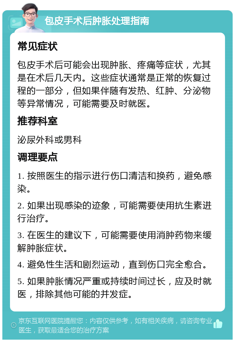 包皮手术后肿胀处理指南 常见症状 包皮手术后可能会出现肿胀、疼痛等症状，尤其是在术后几天内。这些症状通常是正常的恢复过程的一部分，但如果伴随有发热、红肿、分泌物等异常情况，可能需要及时就医。 推荐科室 泌尿外科或男科 调理要点 1. 按照医生的指示进行伤口清洁和换药，避免感染。 2. 如果出现感染的迹象，可能需要使用抗生素进行治疗。 3. 在医生的建议下，可能需要使用消肿药物来缓解肿胀症状。 4. 避免性生活和剧烈运动，直到伤口完全愈合。 5. 如果肿胀情况严重或持续时间过长，应及时就医，排除其他可能的并发症。