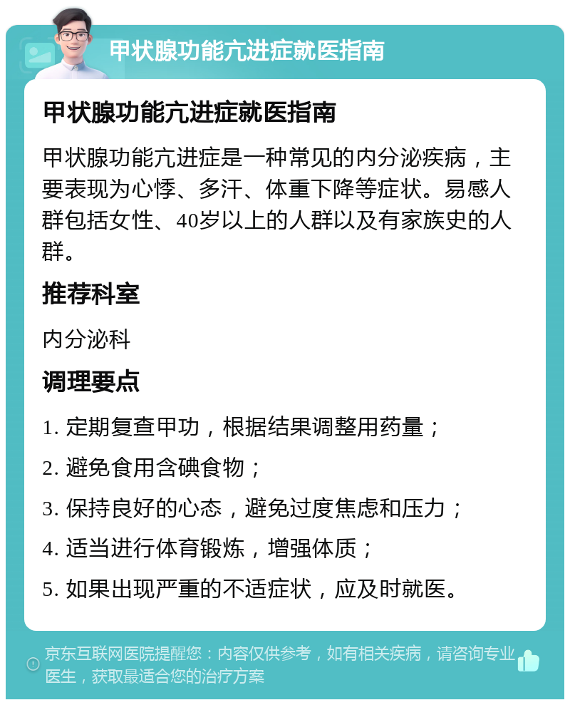 甲状腺功能亢进症就医指南 甲状腺功能亢进症就医指南 甲状腺功能亢进症是一种常见的内分泌疾病，主要表现为心悸、多汗、体重下降等症状。易感人群包括女性、40岁以上的人群以及有家族史的人群。 推荐科室 内分泌科 调理要点 1. 定期复查甲功，根据结果调整用药量； 2. 避免食用含碘食物； 3. 保持良好的心态，避免过度焦虑和压力； 4. 适当进行体育锻炼，增强体质； 5. 如果出现严重的不适症状，应及时就医。