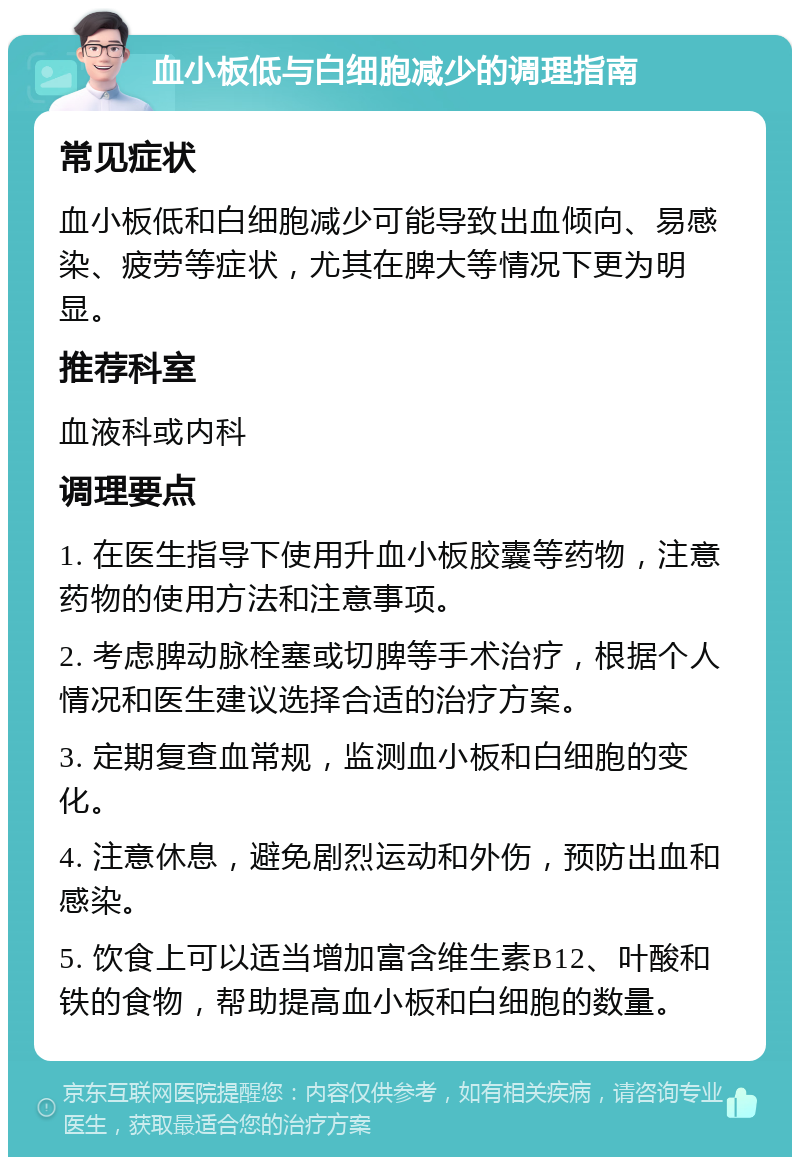 血小板低与白细胞减少的调理指南 常见症状 血小板低和白细胞减少可能导致出血倾向、易感染、疲劳等症状，尤其在脾大等情况下更为明显。 推荐科室 血液科或内科 调理要点 1. 在医生指导下使用升血小板胶囊等药物，注意药物的使用方法和注意事项。 2. 考虑脾动脉栓塞或切脾等手术治疗，根据个人情况和医生建议选择合适的治疗方案。 3. 定期复查血常规，监测血小板和白细胞的变化。 4. 注意休息，避免剧烈运动和外伤，预防出血和感染。 5. 饮食上可以适当增加富含维生素B12、叶酸和铁的食物，帮助提高血小板和白细胞的数量。