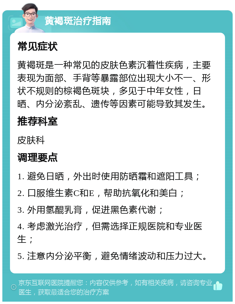 黄褐斑治疗指南 常见症状 黄褐斑是一种常见的皮肤色素沉着性疾病，主要表现为面部、手背等暴露部位出现大小不一、形状不规则的棕褐色斑块，多见于中年女性，日晒、内分泌紊乱、遗传等因素可能导致其发生。 推荐科室 皮肤科 调理要点 1. 避免日晒，外出时使用防晒霜和遮阳工具； 2. 口服维生素C和E，帮助抗氧化和美白； 3. 外用氢醌乳膏，促进黑色素代谢； 4. 考虑激光治疗，但需选择正规医院和专业医生； 5. 注意内分泌平衡，避免情绪波动和压力过大。