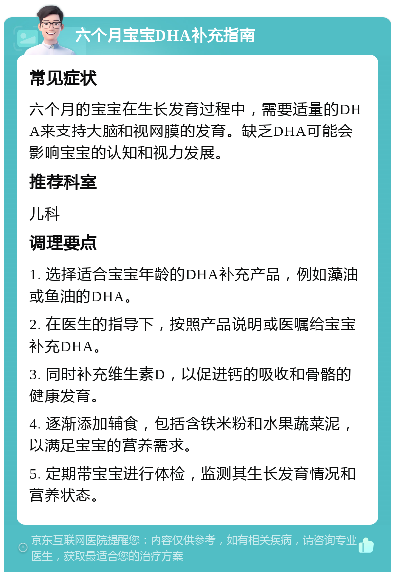 六个月宝宝DHA补充指南 常见症状 六个月的宝宝在生长发育过程中，需要适量的DHA来支持大脑和视网膜的发育。缺乏DHA可能会影响宝宝的认知和视力发展。 推荐科室 儿科 调理要点 1. 选择适合宝宝年龄的DHA补充产品，例如藻油或鱼油的DHA。 2. 在医生的指导下，按照产品说明或医嘱给宝宝补充DHA。 3. 同时补充维生素D，以促进钙的吸收和骨骼的健康发育。 4. 逐渐添加辅食，包括含铁米粉和水果蔬菜泥，以满足宝宝的营养需求。 5. 定期带宝宝进行体检，监测其生长发育情况和营养状态。