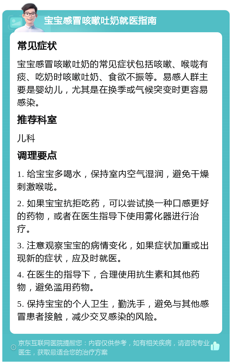 宝宝感冒咳嗽吐奶就医指南 常见症状 宝宝感冒咳嗽吐奶的常见症状包括咳嗽、喉咙有痰、吃奶时咳嗽吐奶、食欲不振等。易感人群主要是婴幼儿，尤其是在换季或气候突变时更容易感染。 推荐科室 儿科 调理要点 1. 给宝宝多喝水，保持室内空气湿润，避免干燥刺激喉咙。 2. 如果宝宝抗拒吃药，可以尝试换一种口感更好的药物，或者在医生指导下使用雾化器进行治疗。 3. 注意观察宝宝的病情变化，如果症状加重或出现新的症状，应及时就医。 4. 在医生的指导下，合理使用抗生素和其他药物，避免滥用药物。 5. 保持宝宝的个人卫生，勤洗手，避免与其他感冒患者接触，减少交叉感染的风险。