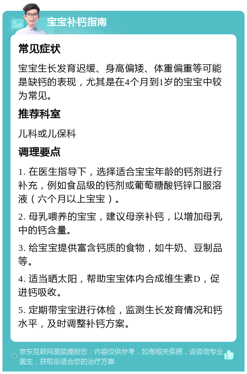 宝宝补钙指南 常见症状 宝宝生长发育迟缓、身高偏矮、体重偏重等可能是缺钙的表现，尤其是在4个月到1岁的宝宝中较为常见。 推荐科室 儿科或儿保科 调理要点 1. 在医生指导下，选择适合宝宝年龄的钙剂进行补充，例如食品级的钙剂或葡萄糖酸钙锌口服溶液（六个月以上宝宝）。 2. 母乳喂养的宝宝，建议母亲补钙，以增加母乳中的钙含量。 3. 给宝宝提供富含钙质的食物，如牛奶、豆制品等。 4. 适当晒太阳，帮助宝宝体内合成维生素D，促进钙吸收。 5. 定期带宝宝进行体检，监测生长发育情况和钙水平，及时调整补钙方案。