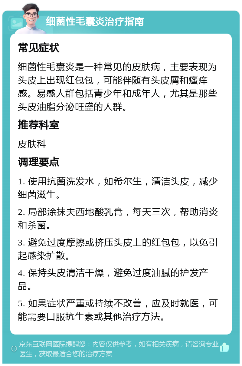 细菌性毛囊炎治疗指南 常见症状 细菌性毛囊炎是一种常见的皮肤病，主要表现为头皮上出现红包包，可能伴随有头皮屑和瘙痒感。易感人群包括青少年和成年人，尤其是那些头皮油脂分泌旺盛的人群。 推荐科室 皮肤科 调理要点 1. 使用抗菌洗发水，如希尔生，清洁头皮，减少细菌滋生。 2. 局部涂抹夫西地酸乳膏，每天三次，帮助消炎和杀菌。 3. 避免过度摩擦或挤压头皮上的红包包，以免引起感染扩散。 4. 保持头皮清洁干燥，避免过度油腻的护发产品。 5. 如果症状严重或持续不改善，应及时就医，可能需要口服抗生素或其他治疗方法。