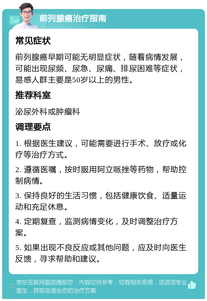 前列腺癌治疗指南 常见症状 前列腺癌早期可能无明显症状，随着病情发展，可能出现尿频、尿急、尿痛、排尿困难等症状，易感人群主要是50岁以上的男性。 推荐科室 泌尿外科或肿瘤科 调理要点 1. 根据医生建议，可能需要进行手术、放疗或化疗等治疗方式。 2. 遵循医嘱，按时服用阿立哌挫等药物，帮助控制病情。 3. 保持良好的生活习惯，包括健康饮食、适量运动和充足休息。 4. 定期复查，监测病情变化，及时调整治疗方案。 5. 如果出现不良反应或其他问题，应及时向医生反馈，寻求帮助和建议。