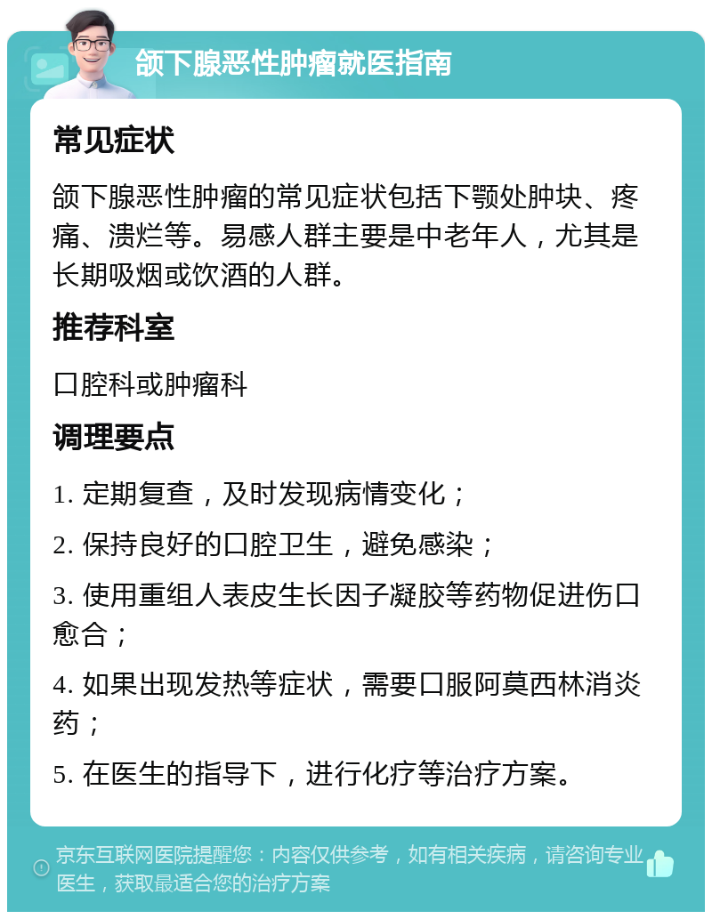 颌下腺恶性肿瘤就医指南 常见症状 颌下腺恶性肿瘤的常见症状包括下颚处肿块、疼痛、溃烂等。易感人群主要是中老年人，尤其是长期吸烟或饮酒的人群。 推荐科室 口腔科或肿瘤科 调理要点 1. 定期复查，及时发现病情变化； 2. 保持良好的口腔卫生，避免感染； 3. 使用重组人表皮生长因子凝胶等药物促进伤口愈合； 4. 如果出现发热等症状，需要口服阿莫西林消炎药； 5. 在医生的指导下，进行化疗等治疗方案。