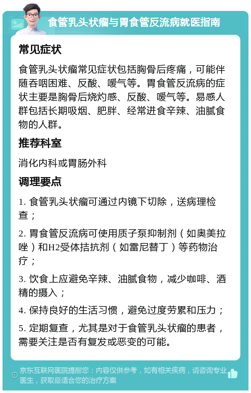 食管乳头状瘤与胃食管反流病就医指南 常见症状 食管乳头状瘤常见症状包括胸骨后疼痛，可能伴随吞咽困难、反酸、嗳气等。胃食管反流病的症状主要是胸骨后烧灼感、反酸、嗳气等。易感人群包括长期吸烟、肥胖、经常进食辛辣、油腻食物的人群。 推荐科室 消化内科或胃肠外科 调理要点 1. 食管乳头状瘤可通过内镜下切除，送病理检查； 2. 胃食管反流病可使用质子泵抑制剂（如奥美拉唑）和H2受体拮抗剂（如雷尼替丁）等药物治疗； 3. 饮食上应避免辛辣、油腻食物，减少咖啡、酒精的摄入； 4. 保持良好的生活习惯，避免过度劳累和压力； 5. 定期复查，尤其是对于食管乳头状瘤的患者，需要关注是否有复发或恶变的可能。