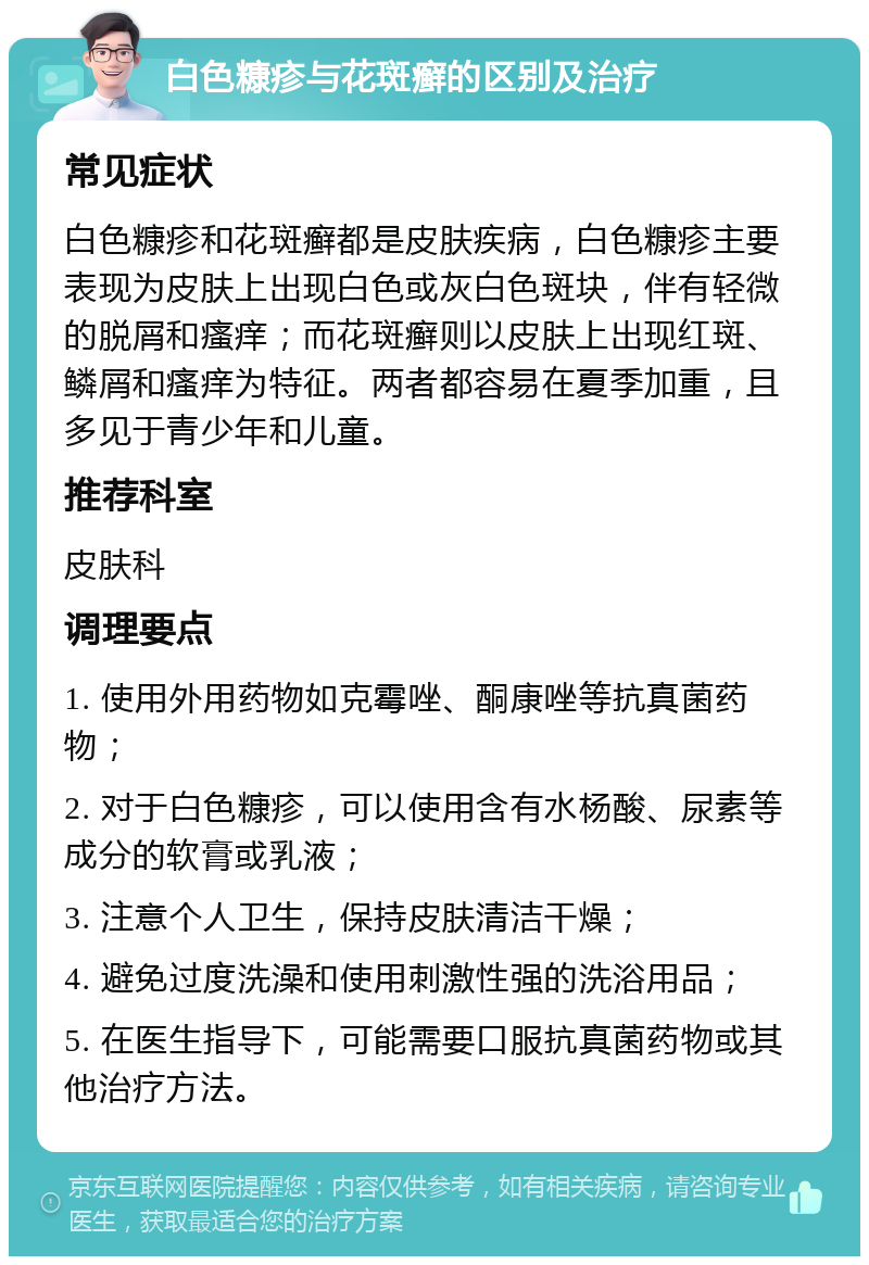 白色糠疹与花斑癣的区别及治疗 常见症状 白色糠疹和花斑癣都是皮肤疾病，白色糠疹主要表现为皮肤上出现白色或灰白色斑块，伴有轻微的脱屑和瘙痒；而花斑癣则以皮肤上出现红斑、鳞屑和瘙痒为特征。两者都容易在夏季加重，且多见于青少年和儿童。 推荐科室 皮肤科 调理要点 1. 使用外用药物如克霉唑、酮康唑等抗真菌药物； 2. 对于白色糠疹，可以使用含有水杨酸、尿素等成分的软膏或乳液； 3. 注意个人卫生，保持皮肤清洁干燥； 4. 避免过度洗澡和使用刺激性强的洗浴用品； 5. 在医生指导下，可能需要口服抗真菌药物或其他治疗方法。