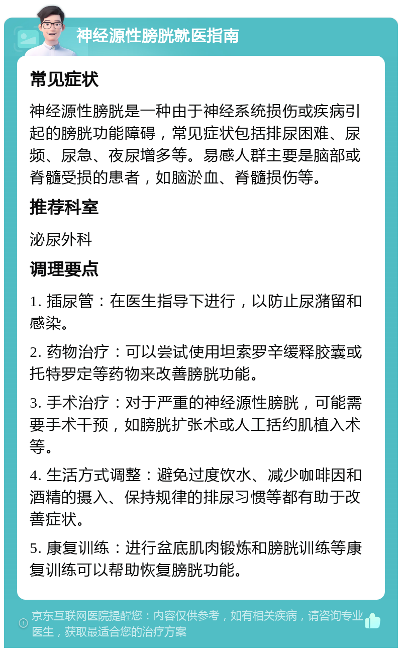 神经源性膀胱就医指南 常见症状 神经源性膀胱是一种由于神经系统损伤或疾病引起的膀胱功能障碍，常见症状包括排尿困难、尿频、尿急、夜尿增多等。易感人群主要是脑部或脊髓受损的患者，如脑淤血、脊髓损伤等。 推荐科室 泌尿外科 调理要点 1. 插尿管：在医生指导下进行，以防止尿潴留和感染。 2. 药物治疗：可以尝试使用坦索罗辛缓释胶囊或托特罗定等药物来改善膀胱功能。 3. 手术治疗：对于严重的神经源性膀胱，可能需要手术干预，如膀胱扩张术或人工括约肌植入术等。 4. 生活方式调整：避免过度饮水、减少咖啡因和酒精的摄入、保持规律的排尿习惯等都有助于改善症状。 5. 康复训练：进行盆底肌肉锻炼和膀胱训练等康复训练可以帮助恢复膀胱功能。