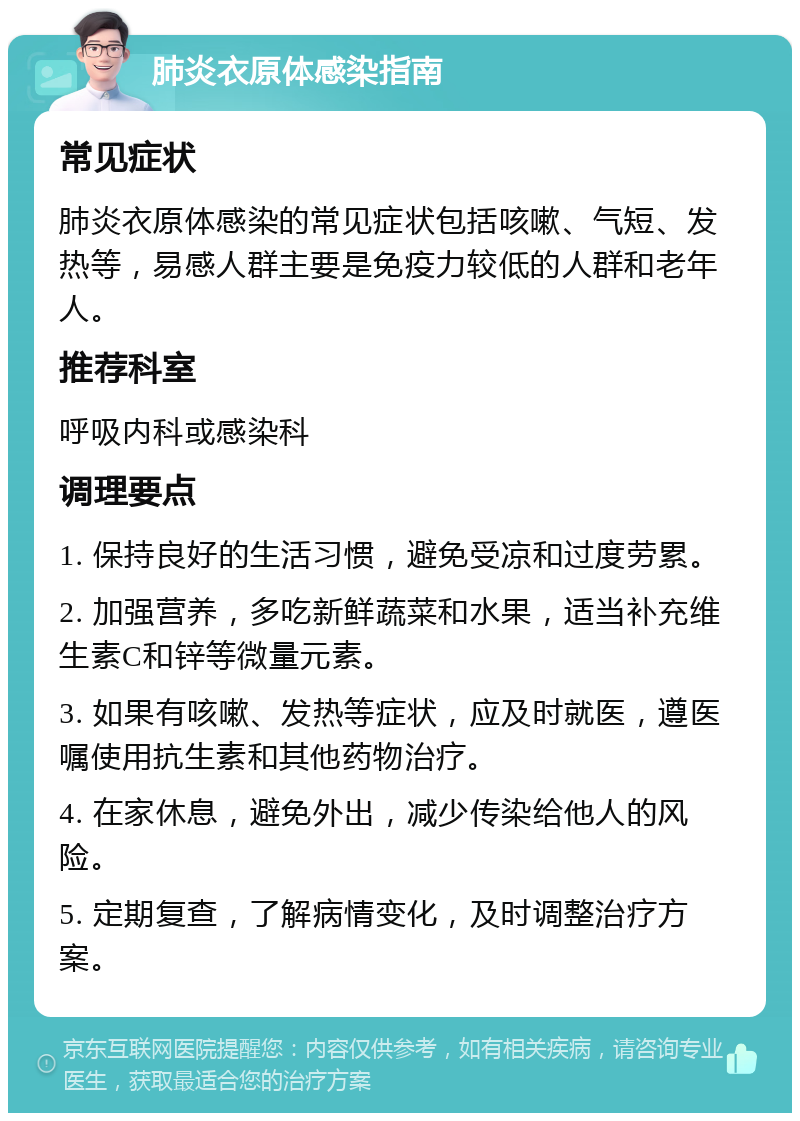 肺炎衣原体感染指南 常见症状 肺炎衣原体感染的常见症状包括咳嗽、气短、发热等，易感人群主要是免疫力较低的人群和老年人。 推荐科室 呼吸内科或感染科 调理要点 1. 保持良好的生活习惯，避免受凉和过度劳累。 2. 加强营养，多吃新鲜蔬菜和水果，适当补充维生素C和锌等微量元素。 3. 如果有咳嗽、发热等症状，应及时就医，遵医嘱使用抗生素和其他药物治疗。 4. 在家休息，避免外出，减少传染给他人的风险。 5. 定期复查，了解病情变化，及时调整治疗方案。