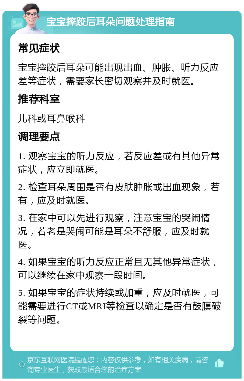 宝宝摔跤后耳朵问题处理指南 常见症状 宝宝摔跤后耳朵可能出现出血、肿胀、听力反应差等症状，需要家长密切观察并及时就医。 推荐科室 儿科或耳鼻喉科 调理要点 1. 观察宝宝的听力反应，若反应差或有其他异常症状，应立即就医。 2. 检查耳朵周围是否有皮肤肿胀或出血现象，若有，应及时就医。 3. 在家中可以先进行观察，注意宝宝的哭闹情况，若老是哭闹可能是耳朵不舒服，应及时就医。 4. 如果宝宝的听力反应正常且无其他异常症状，可以继续在家中观察一段时间。 5. 如果宝宝的症状持续或加重，应及时就医，可能需要进行CT或MRI等检查以确定是否有鼓膜破裂等问题。