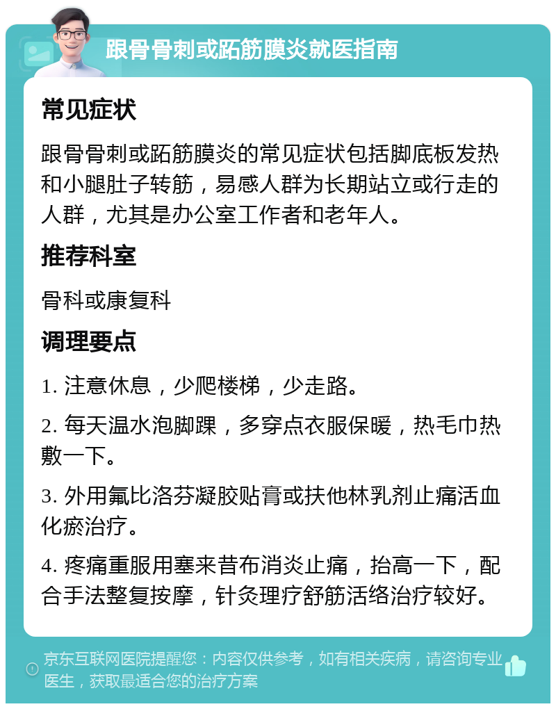 跟骨骨刺或跖筋膜炎就医指南 常见症状 跟骨骨刺或跖筋膜炎的常见症状包括脚底板发热和小腿肚子转筋，易感人群为长期站立或行走的人群，尤其是办公室工作者和老年人。 推荐科室 骨科或康复科 调理要点 1. 注意休息，少爬楼梯，少走路。 2. 每天温水泡脚踝，多穿点衣服保暖，热毛巾热敷一下。 3. 外用氟比洛芬凝胶贴膏或扶他林乳剂止痛活血化瘀治疗。 4. 疼痛重服用塞来昔布消炎止痛，抬高一下，配合手法整复按摩，针灸理疗舒筋活络治疗较好。