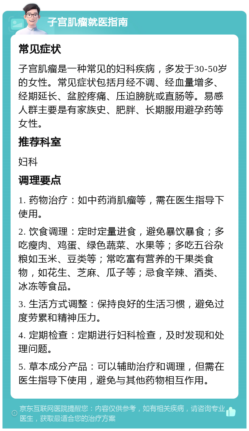 子宫肌瘤就医指南 常见症状 子宫肌瘤是一种常见的妇科疾病，多发于30-50岁的女性。常见症状包括月经不调、经血量增多、经期延长、盆腔疼痛、压迫膀胱或直肠等。易感人群主要是有家族史、肥胖、长期服用避孕药等女性。 推荐科室 妇科 调理要点 1. 药物治疗：如中药消肌瘤等，需在医生指导下使用。 2. 饮食调理：定时定量进食，避免暴饮暴食；多吃瘦肉、鸡蛋、绿色蔬菜、水果等；多吃五谷杂粮如玉米、豆类等；常吃富有营养的干果类食物，如花生、芝麻、瓜子等；忌食辛辣、酒类、冰冻等食品。 3. 生活方式调整：保持良好的生活习惯，避免过度劳累和精神压力。 4. 定期检查：定期进行妇科检查，及时发现和处理问题。 5. 草本成分产品：可以辅助治疗和调理，但需在医生指导下使用，避免与其他药物相互作用。