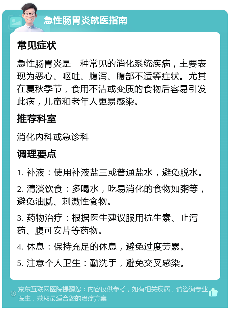 急性肠胃炎就医指南 常见症状 急性肠胃炎是一种常见的消化系统疾病，主要表现为恶心、呕吐、腹泻、腹部不适等症状。尤其在夏秋季节，食用不洁或变质的食物后容易引发此病，儿童和老年人更易感染。 推荐科室 消化内科或急诊科 调理要点 1. 补液：使用补液盐三或普通盐水，避免脱水。 2. 清淡饮食：多喝水，吃易消化的食物如粥等，避免油腻、刺激性食物。 3. 药物治疗：根据医生建议服用抗生素、止泻药、腹可安片等药物。 4. 休息：保持充足的休息，避免过度劳累。 5. 注意个人卫生：勤洗手，避免交叉感染。