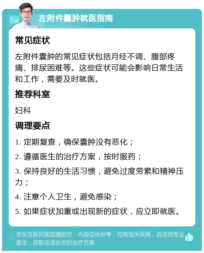 左附件囊肿就医指南 常见症状 左附件囊肿的常见症状包括月经不调、腹部疼痛、排尿困难等。这些症状可能会影响日常生活和工作，需要及时就医。 推荐科室 妇科 调理要点 1. 定期复查，确保囊肿没有恶化； 2. 遵循医生的治疗方案，按时服药； 3. 保持良好的生活习惯，避免过度劳累和精神压力； 4. 注意个人卫生，避免感染； 5. 如果症状加重或出现新的症状，应立即就医。