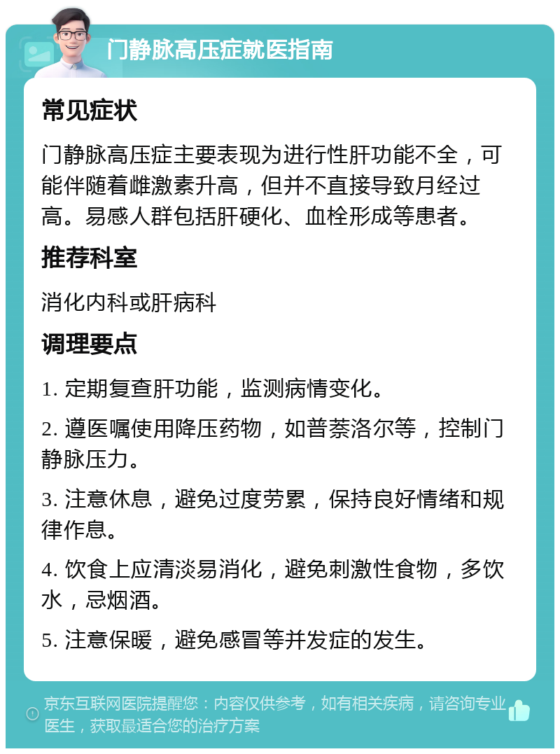 门静脉高压症就医指南 常见症状 门静脉高压症主要表现为进行性肝功能不全，可能伴随着雌激素升高，但并不直接导致月经过高。易感人群包括肝硬化、血栓形成等患者。 推荐科室 消化内科或肝病科 调理要点 1. 定期复查肝功能，监测病情变化。 2. 遵医嘱使用降压药物，如普萘洛尔等，控制门静脉压力。 3. 注意休息，避免过度劳累，保持良好情绪和规律作息。 4. 饮食上应清淡易消化，避免刺激性食物，多饮水，忌烟酒。 5. 注意保暖，避免感冒等并发症的发生。