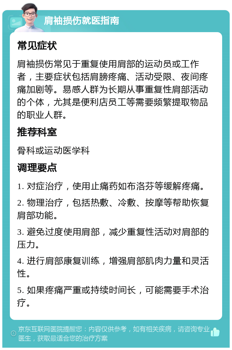 肩袖损伤就医指南 常见症状 肩袖损伤常见于重复使用肩部的运动员或工作者，主要症状包括肩膀疼痛、活动受限、夜间疼痛加剧等。易感人群为长期从事重复性肩部活动的个体，尤其是便利店员工等需要频繁提取物品的职业人群。 推荐科室 骨科或运动医学科 调理要点 1. 对症治疗，使用止痛药如布洛芬等缓解疼痛。 2. 物理治疗，包括热敷、冷敷、按摩等帮助恢复肩部功能。 3. 避免过度使用肩部，减少重复性活动对肩部的压力。 4. 进行肩部康复训练，增强肩部肌肉力量和灵活性。 5. 如果疼痛严重或持续时间长，可能需要手术治疗。