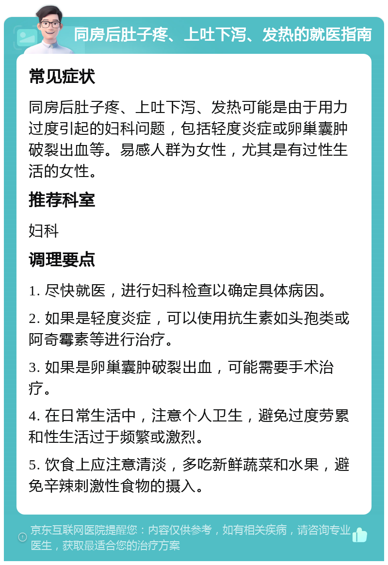 同房后肚子疼、上吐下泻、发热的就医指南 常见症状 同房后肚子疼、上吐下泻、发热可能是由于用力过度引起的妇科问题，包括轻度炎症或卵巢囊肿破裂出血等。易感人群为女性，尤其是有过性生活的女性。 推荐科室 妇科 调理要点 1. 尽快就医，进行妇科检查以确定具体病因。 2. 如果是轻度炎症，可以使用抗生素如头孢类或阿奇霉素等进行治疗。 3. 如果是卵巢囊肿破裂出血，可能需要手术治疗。 4. 在日常生活中，注意个人卫生，避免过度劳累和性生活过于频繁或激烈。 5. 饮食上应注意清淡，多吃新鲜蔬菜和水果，避免辛辣刺激性食物的摄入。