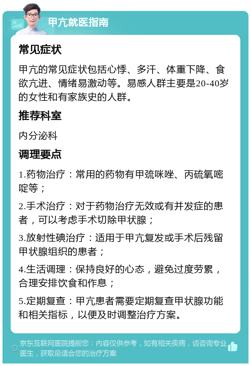 甲亢就医指南 常见症状 甲亢的常见症状包括心悸、多汗、体重下降、食欲亢进、情绪易激动等。易感人群主要是20-40岁的女性和有家族史的人群。 推荐科室 内分泌科 调理要点 1.药物治疗：常用的药物有甲巯咪唑、丙硫氧嘧啶等； 2.手术治疗：对于药物治疗无效或有并发症的患者，可以考虑手术切除甲状腺； 3.放射性碘治疗：适用于甲亢复发或手术后残留甲状腺组织的患者； 4.生活调理：保持良好的心态，避免过度劳累，合理安排饮食和作息； 5.定期复查：甲亢患者需要定期复查甲状腺功能和相关指标，以便及时调整治疗方案。