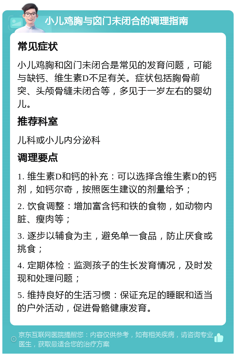 小儿鸡胸与囟门未闭合的调理指南 常见症状 小儿鸡胸和囟门未闭合是常见的发育问题，可能与缺钙、维生素D不足有关。症状包括胸骨前突、头颅骨缝未闭合等，多见于一岁左右的婴幼儿。 推荐科室 儿科或小儿内分泌科 调理要点 1. 维生素D和钙的补充：可以选择含维生素D的钙剂，如钙尔奇，按照医生建议的剂量给予； 2. 饮食调整：增加富含钙和铁的食物，如动物内脏、瘦肉等； 3. 逐步以辅食为主，避免单一食品，防止厌食或挑食； 4. 定期体检：监测孩子的生长发育情况，及时发现和处理问题； 5. 维持良好的生活习惯：保证充足的睡眠和适当的户外活动，促进骨骼健康发育。