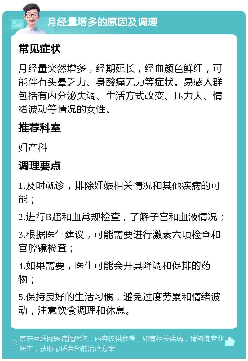 月经量增多的原因及调理 常见症状 月经量突然增多，经期延长，经血颜色鲜红，可能伴有头晕乏力、身酸痛无力等症状。易感人群包括有内分泌失调、生活方式改变、压力大、情绪波动等情况的女性。 推荐科室 妇产科 调理要点 1.及时就诊，排除妊娠相关情况和其他疾病的可能； 2.进行B超和血常规检查，了解子宫和血液情况； 3.根据医生建议，可能需要进行激素六项检查和宫腔镜检查； 4.如果需要，医生可能会开具降调和促排的药物； 5.保持良好的生活习惯，避免过度劳累和情绪波动，注意饮食调理和休息。