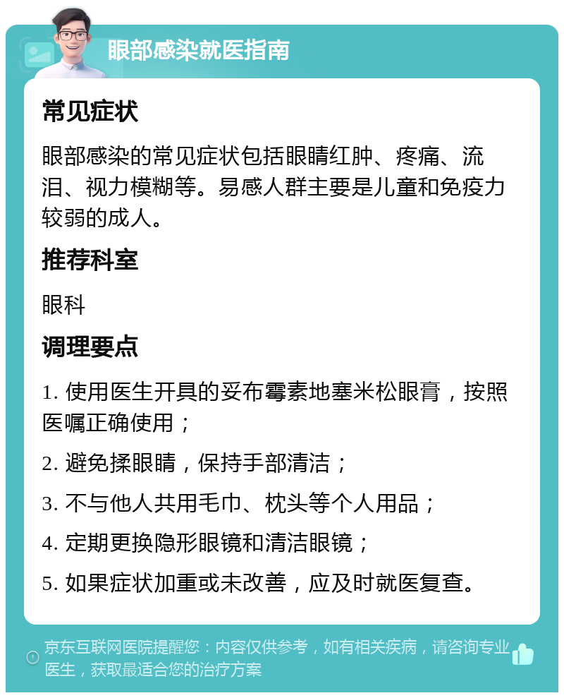 眼部感染就医指南 常见症状 眼部感染的常见症状包括眼睛红肿、疼痛、流泪、视力模糊等。易感人群主要是儿童和免疫力较弱的成人。 推荐科室 眼科 调理要点 1. 使用医生开具的妥布霉素地塞米松眼膏，按照医嘱正确使用； 2. 避免揉眼睛，保持手部清洁； 3. 不与他人共用毛巾、枕头等个人用品； 4. 定期更换隐形眼镜和清洁眼镜； 5. 如果症状加重或未改善，应及时就医复查。